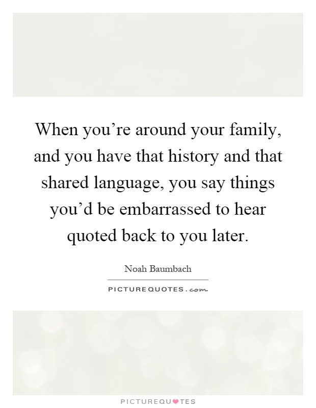 When you're around your family, and you have that history and that shared language, you say things you'd be embarrassed to hear quoted back to you later Picture Quote #1