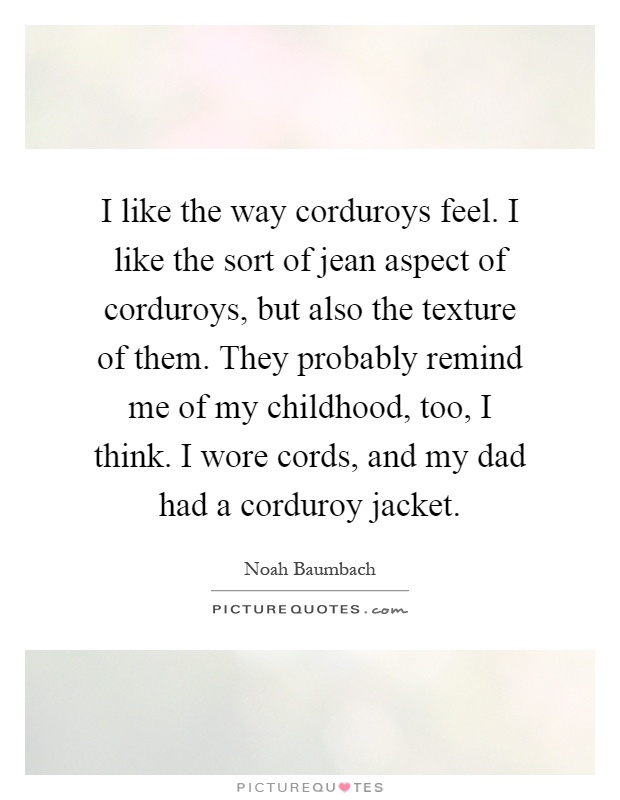 I like the way corduroys feel. I like the sort of jean aspect of corduroys, but also the texture of them. They probably remind me of my childhood, too, I think. I wore cords, and my dad had a corduroy jacket Picture Quote #1