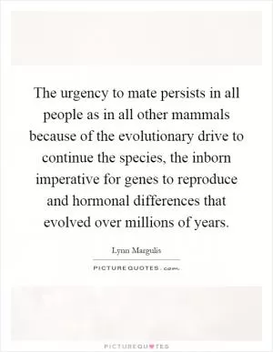 The urgency to mate persists in all people as in all other mammals because of the evolutionary drive to continue the species, the inborn imperative for genes to reproduce and hormonal differences that evolved over millions of years Picture Quote #1