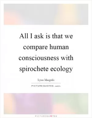 All I ask is that we compare human consciousness with spirochete ecology Picture Quote #1