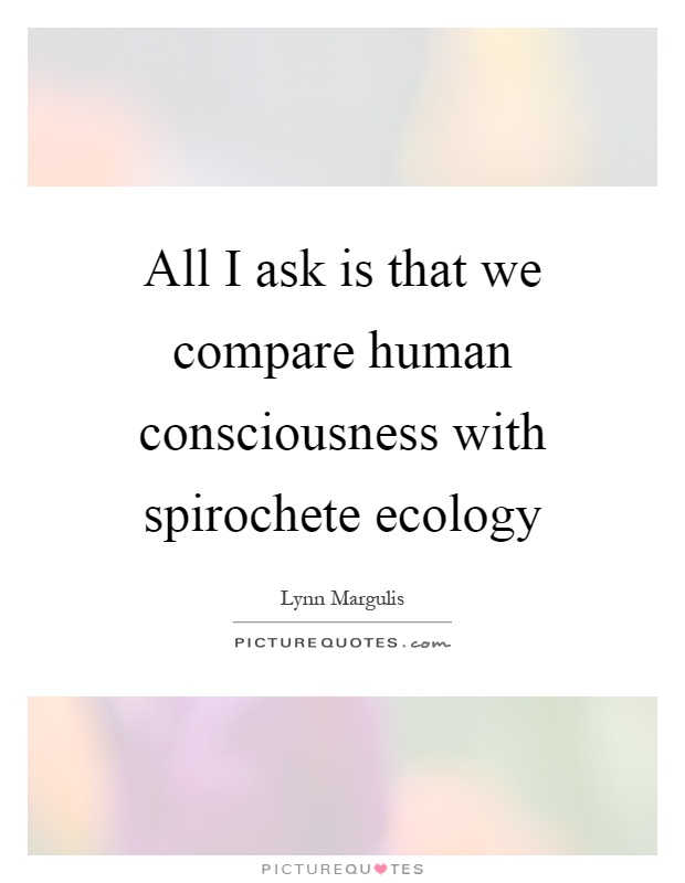 All I ask is that we compare human consciousness with spirochete ecology Picture Quote #1