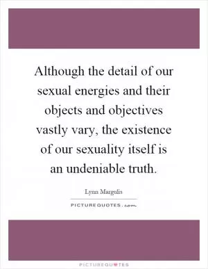 Although the detail of our sexual energies and their objects and objectives vastly vary, the existence of our sexuality itself is an undeniable truth Picture Quote #1