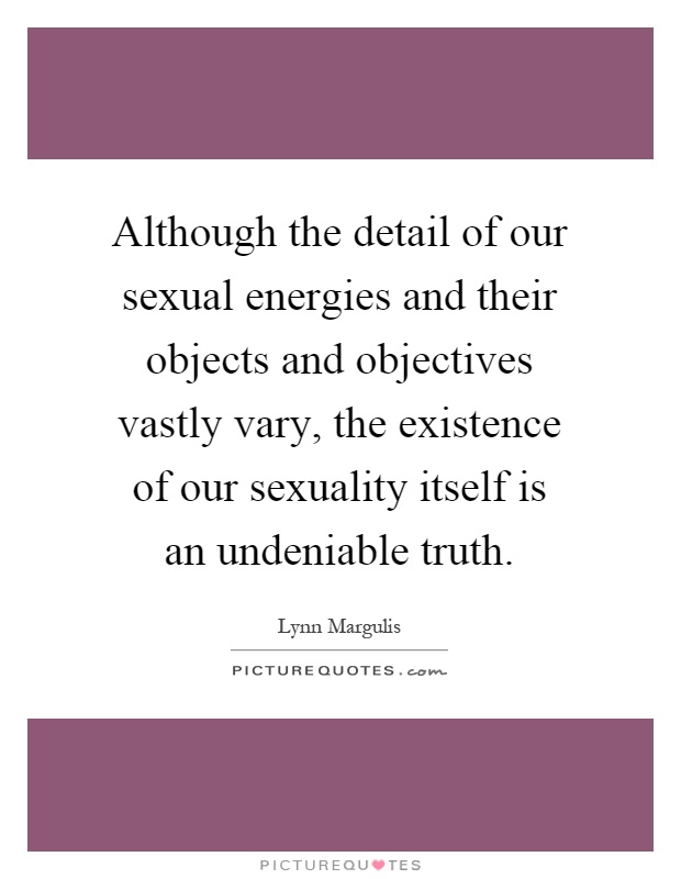 Although the detail of our sexual energies and their objects and objectives vastly vary, the existence of our sexuality itself is an undeniable truth Picture Quote #1