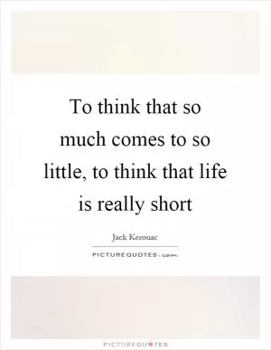 To think that so much comes to so little, to think that life is really short Picture Quote #1