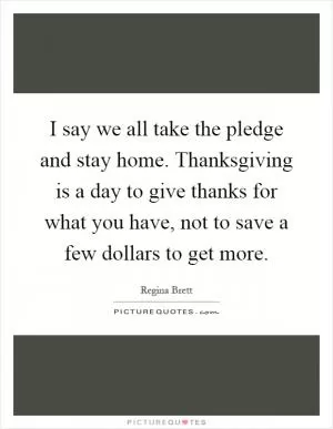 I say we all take the pledge and stay home. Thanksgiving is a day to give thanks for what you have, not to save a few dollars to get more Picture Quote #1