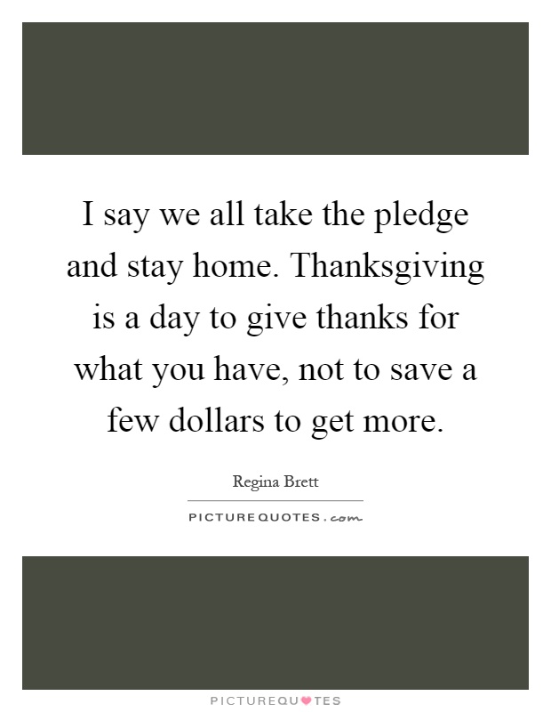 I say we all take the pledge and stay home. Thanksgiving is a day to give thanks for what you have, not to save a few dollars to get more Picture Quote #1