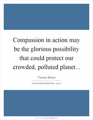 Compassion in action may be the glorious possibility that could protect our crowded, polluted planet Picture Quote #1