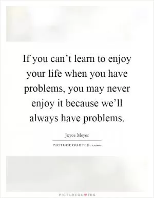 If you can’t learn to enjoy your life when you have problems, you may never enjoy it because we’ll always have problems Picture Quote #1