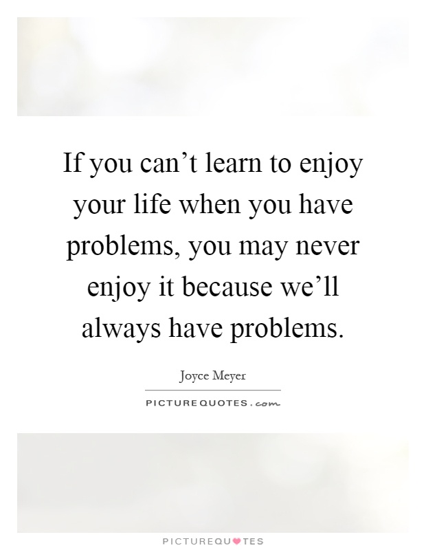 If you can't learn to enjoy your life when you have problems, you may never enjoy it because we'll always have problems Picture Quote #1