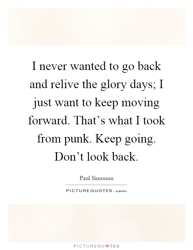 I never wanted to go back and relive the glory days; I just want to keep moving forward. That's what I took from punk. Keep going. Don't look back Picture Quote #1