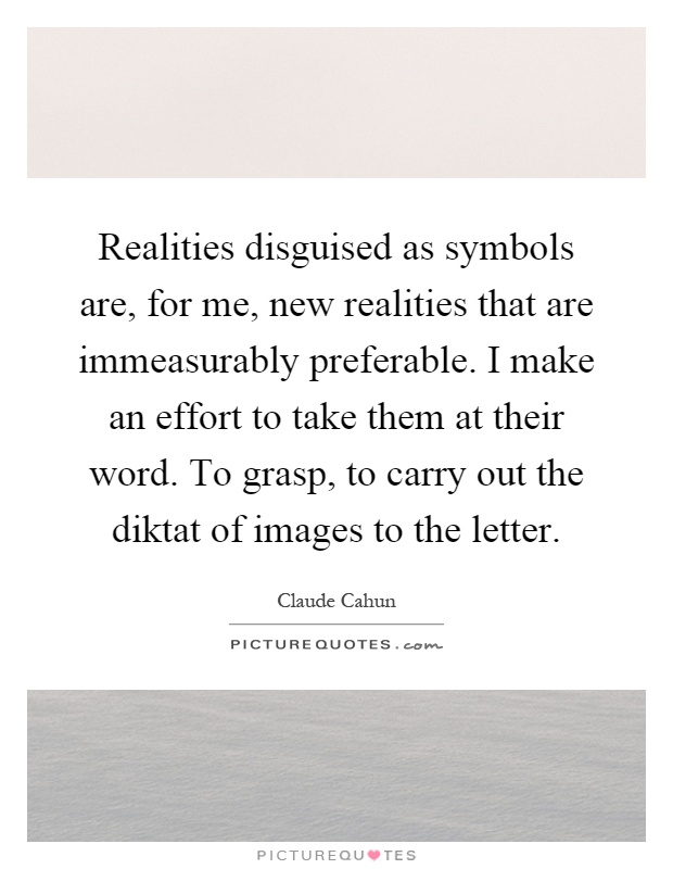 Realities disguised as symbols are, for me, new realities that are immeasurably preferable. I make an effort to take them at their word. To grasp, to carry out the diktat of images to the letter Picture Quote #1