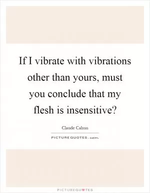 If I vibrate with vibrations other than yours, must you conclude that my flesh is insensitive? Picture Quote #1