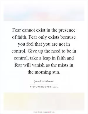 Fear cannot exist in the presence of faith. Fear only exists because you feel that you are not in control. Give up the need to be in control, take a leap in faith and fear will vanish as the mists in the morning sun Picture Quote #1