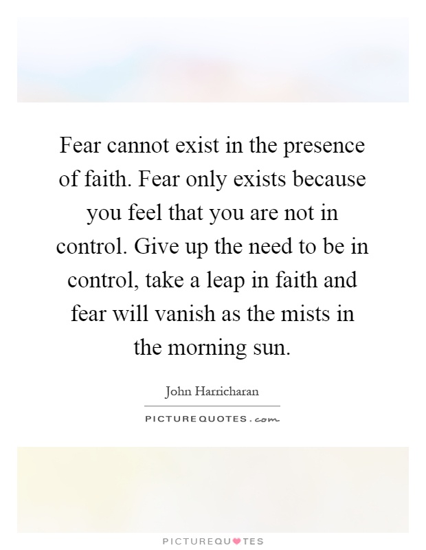 Fear cannot exist in the presence of faith. Fear only exists because you feel that you are not in control. Give up the need to be in control, take a leap in faith and fear will vanish as the mists in the morning sun Picture Quote #1
