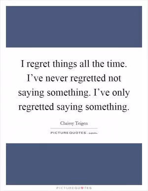 I regret things all the time. I’ve never regretted not saying something. I’ve only regretted saying something Picture Quote #1