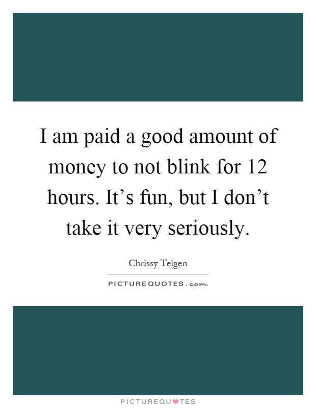 I am paid a good amount of money to not blink for 12 hours. It's fun, but I don't take it very seriously Picture Quote #1