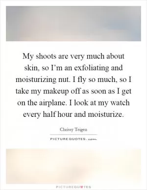 My shoots are very much about skin, so I’m an exfoliating and moisturizing nut. I fly so much, so I take my makeup off as soon as I get on the airplane. I look at my watch every half hour and moisturize Picture Quote #1