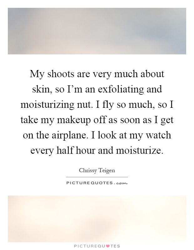 My shoots are very much about skin, so I'm an exfoliating and moisturizing nut. I fly so much, so I take my makeup off as soon as I get on the airplane. I look at my watch every half hour and moisturize Picture Quote #1