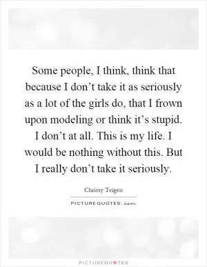 Some people, I think, think that because I don’t take it as seriously as a lot of the girls do, that I frown upon modeling or think it’s stupid. I don’t at all. This is my life. I would be nothing without this. But I really don’t take it seriously Picture Quote #1