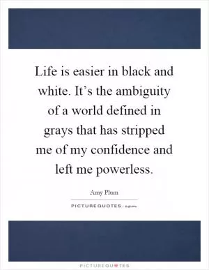 Life is easier in black and white. It’s the ambiguity of a world defined in grays that has stripped me of my confidence and left me powerless Picture Quote #1