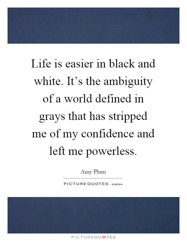 Life is easier in black and white. It's the ambiguity of a world defined in grays that has stripped me of my confidence and left me powerless Picture Quote #1