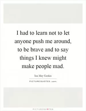 I had to learn not to let anyone push me around, to be brave and to say things I knew might make people mad Picture Quote #1