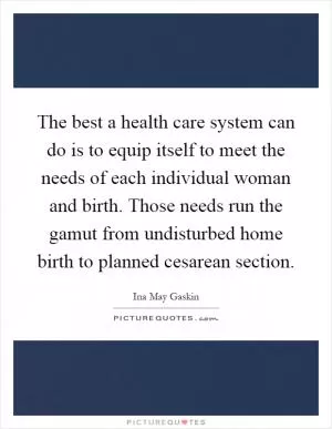 The best a health care system can do is to equip itself to meet the needs of each individual woman and birth. Those needs run the gamut from undisturbed home birth to planned cesarean section Picture Quote #1