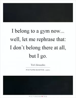 I belong to a gym now... well, let me rephrase that: I don’t belong there at all, but I go Picture Quote #1