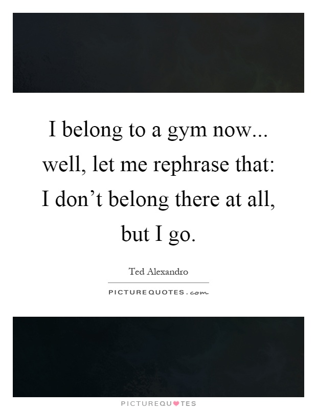 I belong to a gym now... well, let me rephrase that: I don't belong there at all, but I go Picture Quote #1