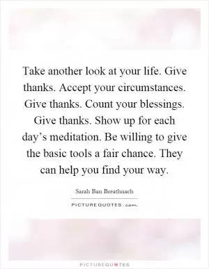 Take another look at your life. Give thanks. Accept your circumstances. Give thanks. Count your blessings. Give thanks. Show up for each day’s meditation. Be willing to give the basic tools a fair chance. They can help you find your way Picture Quote #1