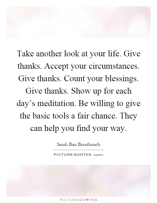 Take another look at your life. Give thanks. Accept your circumstances. Give thanks. Count your blessings. Give thanks. Show up for each day's meditation. Be willing to give the basic tools a fair chance. They can help you find your way Picture Quote #1
