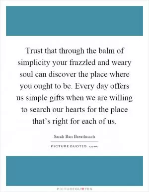 Trust that through the balm of simplicity your frazzled and weary soul can discover the place where you ought to be. Every day offers us simple gifts when we are willing to search our hearts for the place that’s right for each of us Picture Quote #1