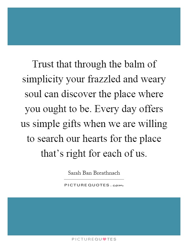 Trust that through the balm of simplicity your frazzled and weary soul can discover the place where you ought to be. Every day offers us simple gifts when we are willing to search our hearts for the place that's right for each of us Picture Quote #1
