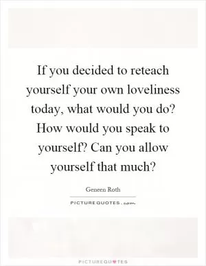 If you decided to reteach yourself your own loveliness today, what would you do? How would you speak to yourself? Can you allow yourself that much? Picture Quote #1