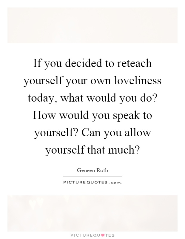 If you decided to reteach yourself your own loveliness today, what would you do? How would you speak to yourself? Can you allow yourself that much? Picture Quote #1