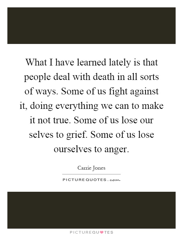 What I have learned lately is that people deal with death in all sorts of ways. Some of us fight against it, doing everything we can to make it not true. Some of us lose our selves to grief. Some of us lose ourselves to anger Picture Quote #1
