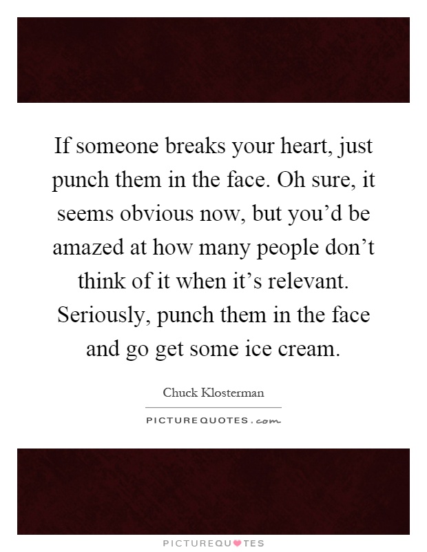 If someone breaks your heart, just punch them in the face. Oh sure, it seems obvious now, but you'd be amazed at how many people don't think of it when it's relevant. Seriously, punch them in the face and go get some ice cream Picture Quote #1