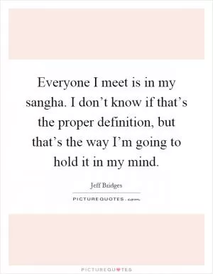 Everyone I meet is in my sangha. I don’t know if that’s the proper definition, but that’s the way I’m going to hold it in my mind Picture Quote #1
