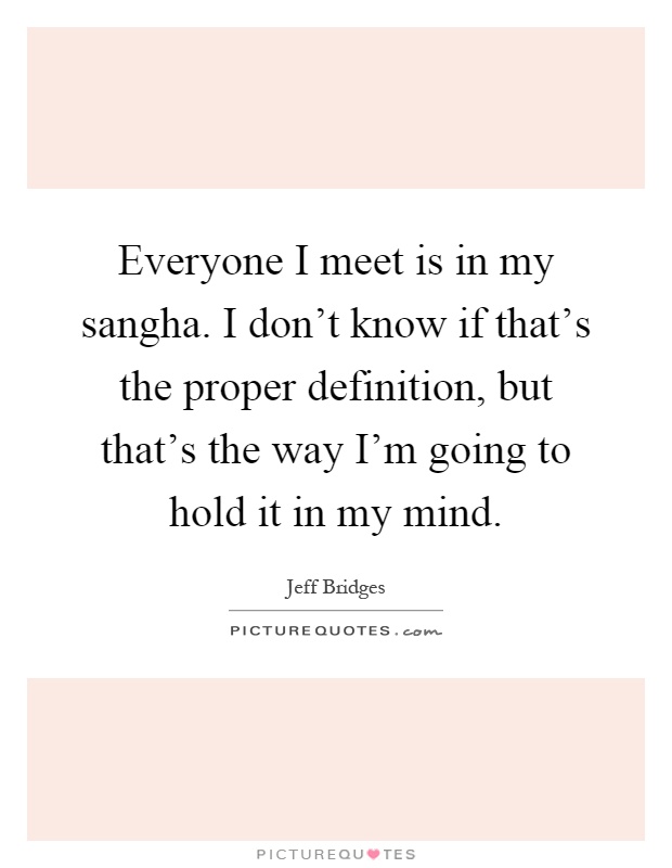 Everyone I meet is in my sangha. I don't know if that's the proper definition, but that's the way I'm going to hold it in my mind Picture Quote #1
