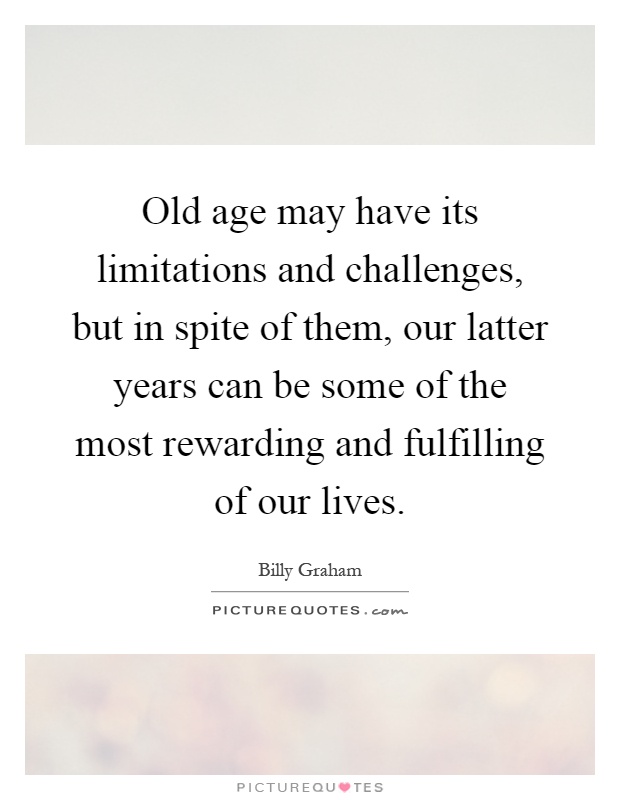 Old age may have its limitations and challenges, but in spite of them, our latter years can be some of the most rewarding and fulfilling of our lives Picture Quote #1