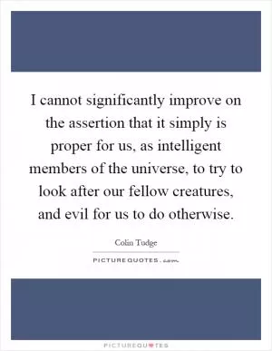 I cannot significantly improve on the assertion that it simply is proper for us, as intelligent members of the universe, to try to look after our fellow creatures, and evil for us to do otherwise Picture Quote #1