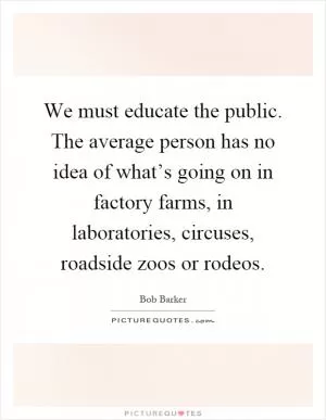 We must educate the public. The average person has no idea of what’s going on in factory farms, in laboratories, circuses, roadside zoos or rodeos Picture Quote #1