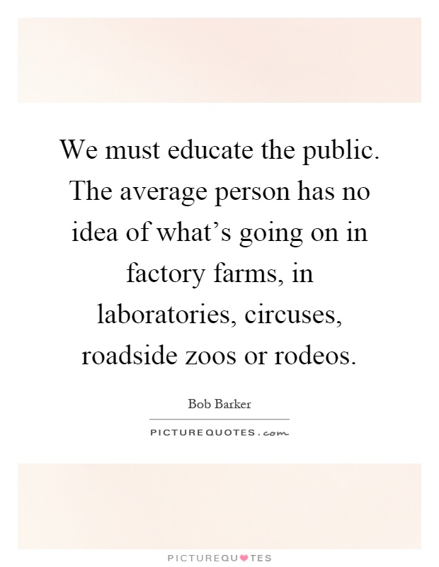 We must educate the public. The average person has no idea of what's going on in factory farms, in laboratories, circuses, roadside zoos or rodeos Picture Quote #1
