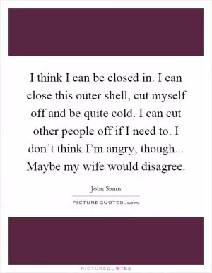 I think I can be closed in. I can close this outer shell, cut myself off and be quite cold. I can cut other people off if I need to. I don’t think I’m angry, though... Maybe my wife would disagree Picture Quote #1