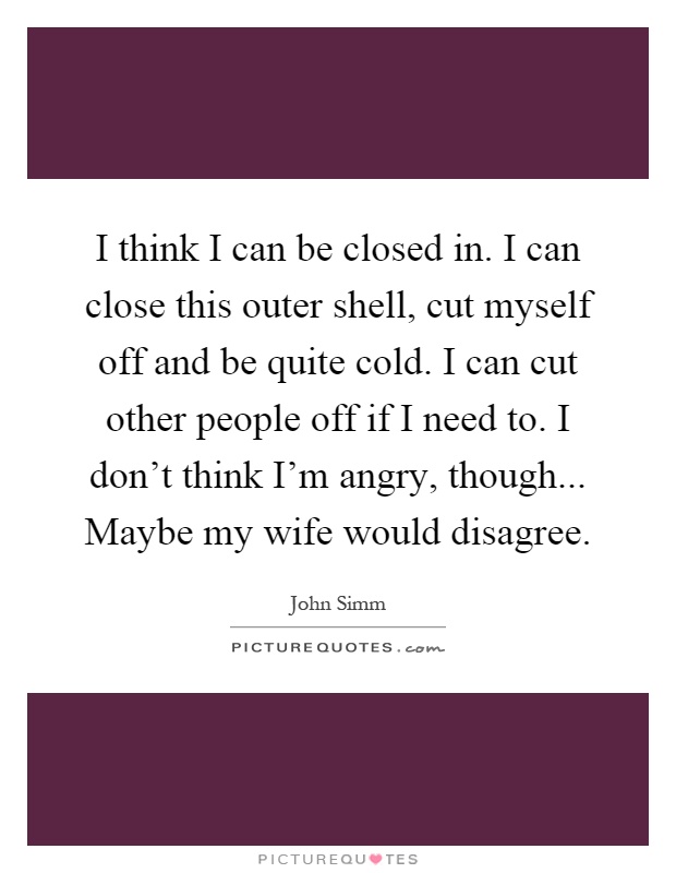 I think I can be closed in. I can close this outer shell, cut myself off and be quite cold. I can cut other people off if I need to. I don't think I'm angry, though... Maybe my wife would disagree Picture Quote #1