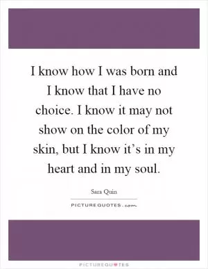 I know how I was born and I know that I have no choice. I know it may not show on the color of my skin, but I know it’s in my heart and in my soul Picture Quote #1