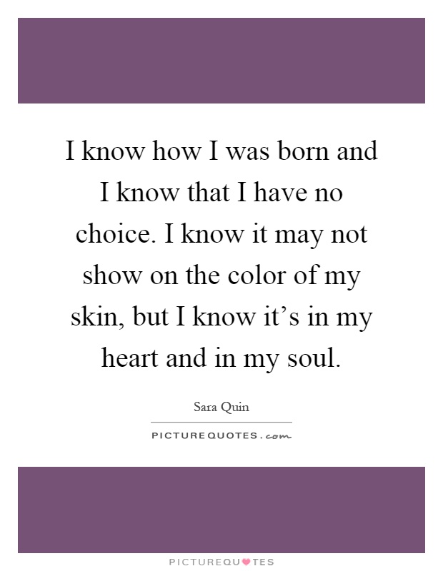 I know how I was born and I know that I have no choice. I know it may not show on the color of my skin, but I know it's in my heart and in my soul Picture Quote #1