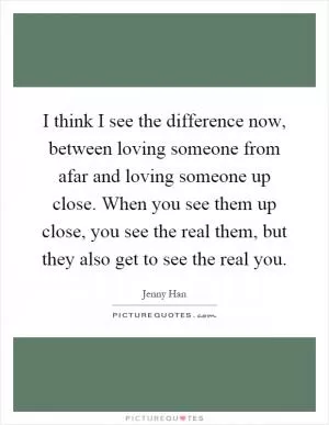 I think I see the difference now, between loving someone from afar and loving someone up close. When you see them up close, you see the real them, but they also get to see the real you Picture Quote #1