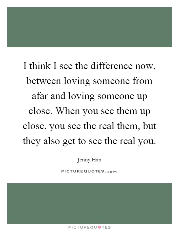 I think I see the difference now, between loving someone from afar and loving someone up close. When you see them up close, you see the real them, but they also get to see the real you Picture Quote #1
