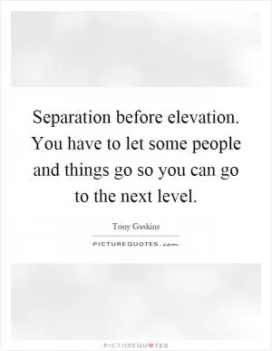 Separation before elevation. You have to let some people and things go so you can go to the next level Picture Quote #1
